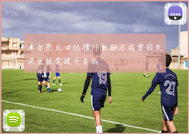 库尔图瓦回忆穆帅激励方式曾因失误坐板凳提升自我