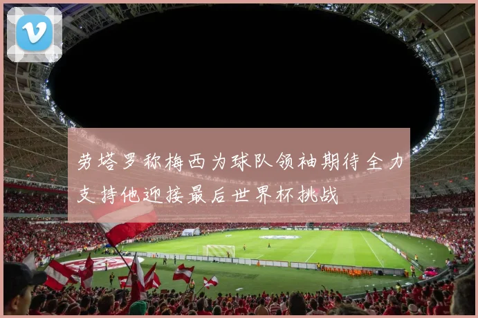 劳塔罗称梅西为球队领袖期待全力支持他迎接最后世界杯挑战
