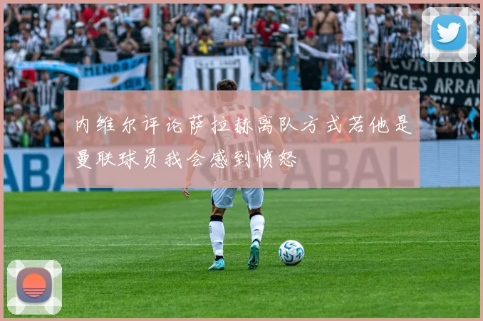 内维尔评论萨拉赫离队方式若他是曼联球员我会感到愤怒