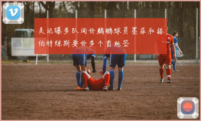 美记曝多队询价鹈鹕球员墨菲和赫伯特琼斯要价多个首轮签