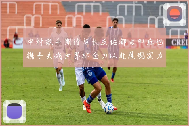 中村敬斗期待与长友佑都吉田麻也携手共战世界杯全力以赴展现实力