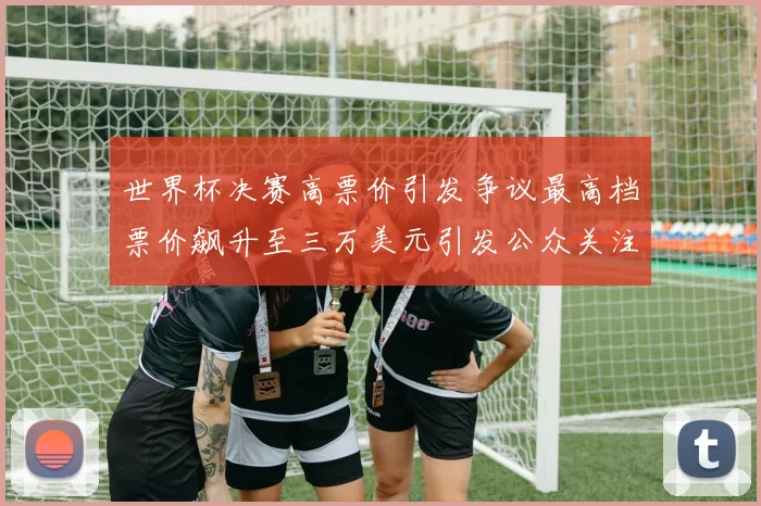 世界杯决赛高票价引发争议最高档票价飙升至三万美元引发公众关注