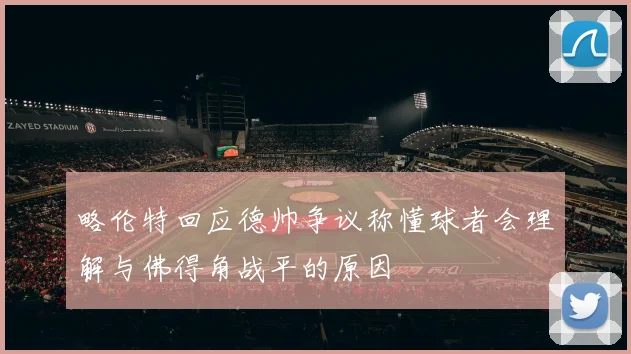 略伦特回应德帅争议称懂球者会理解与佛得角战平的原因