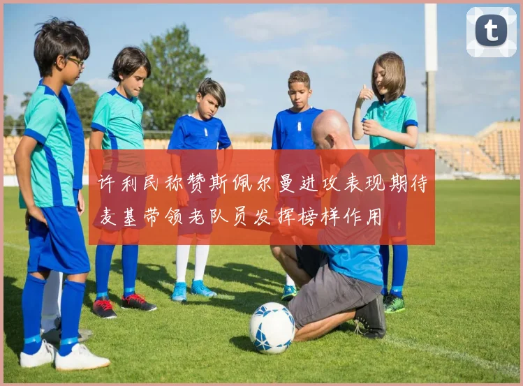 许利民称赞斯佩尔曼进攻表现期待麦基带领老队员发挥榜样作用