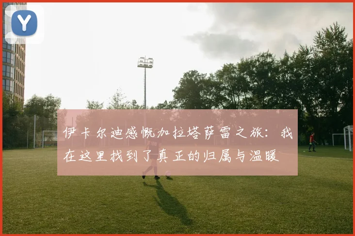 伊卡尔迪感慨加拉塔萨雷之旅：我在这里找到了真正的归属与温暖