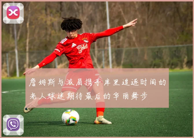 詹姆斯与浓眉携手库里追逐时间的老人球迷期待最后的华丽舞步