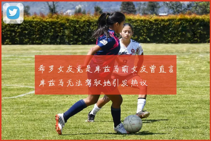 希罗女友竟是库兹马前女友曾直言库兹马无法驾驭她引发热议