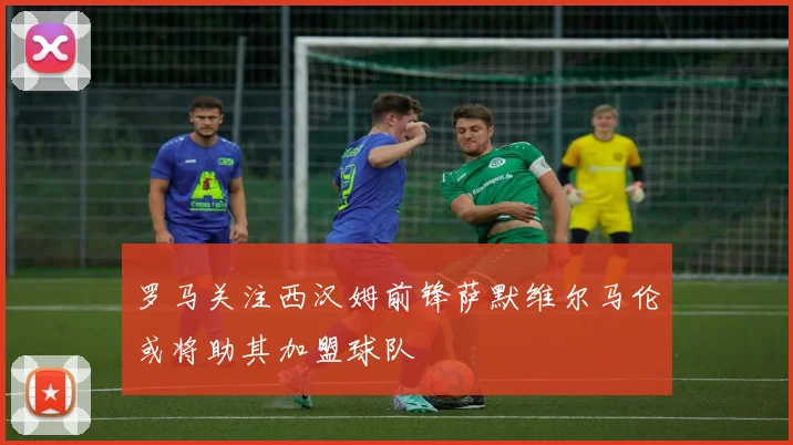 罗马关注西汉姆前锋萨默维尔马伦或将助其加盟球队