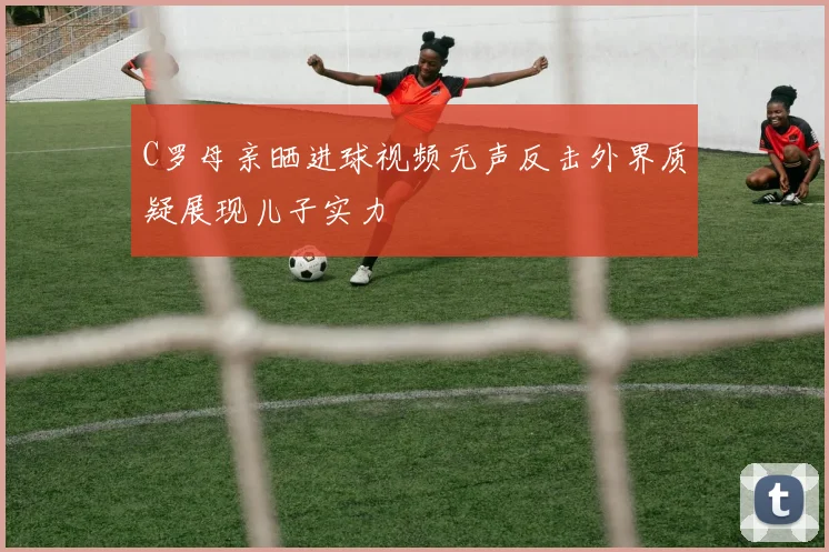 C罗母亲晒进球视频无声反击外界质疑展现儿子实力