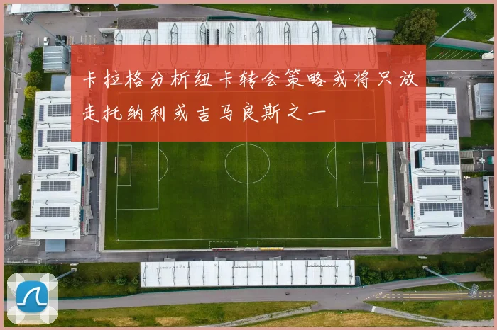 卡拉格分析纽卡转会策略或将只放走托纳利或吉马良斯之一