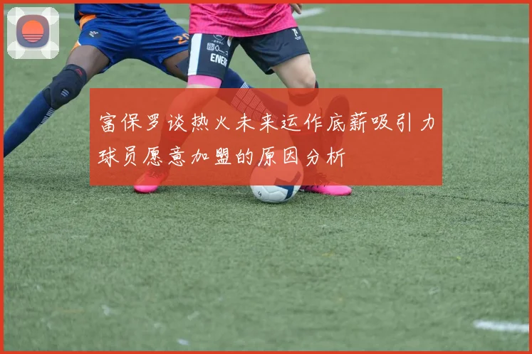 富保罗谈热火未来运作底薪吸引力球员愿意加盟的原因分析