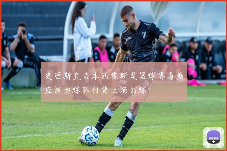 史密斯直言本西蒙斯是篮球界毒瘤应该为球队付费上场打球
