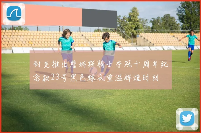 耐克推出詹姆斯骑士夺冠十周年纪念款23号黑色球衣重温辉煌时刻