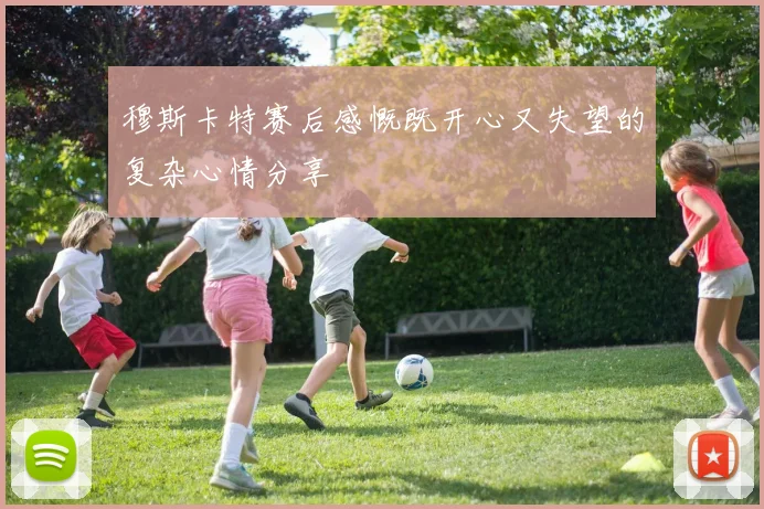 穆斯卡特赛后感慨既开心又失望的复杂心情分享