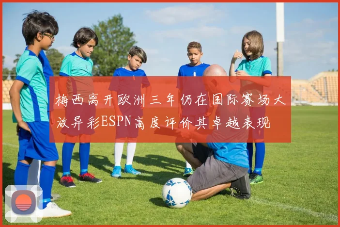 梅西离开欧洲三年仍在国际赛场大放异彩ESPN高度评价其卓越表现