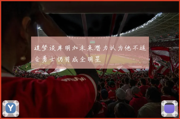 追梦谈库明加未来潜力认为他不适合勇士仍将成全明星