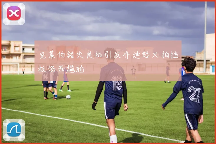 克莱伯错失良机引发乔迪怒火拍挡板场面尴尬