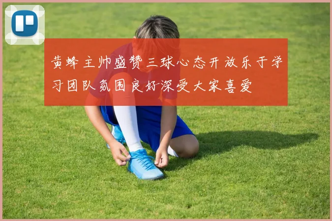黄蜂主帅盛赞三球心态开放乐于学习团队氛围良好深受大家喜爱