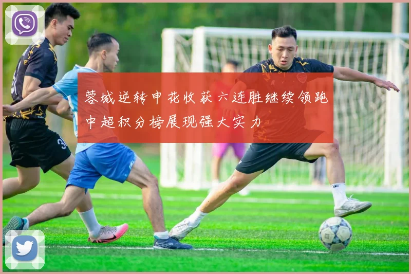 蓉城逆转申花收获六连胜继续领跑中超积分榜展现强大实力