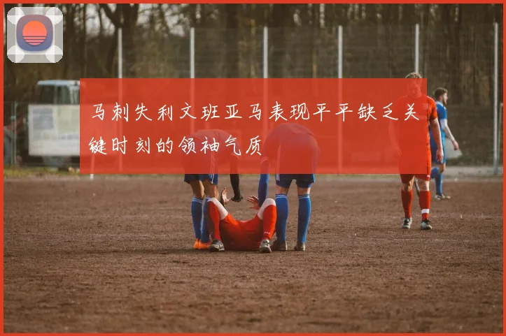 马刺失利文班亚马表现平平缺乏关键时刻的领袖气质
