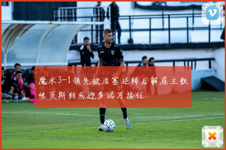 魔术3-1领先被活塞逆转后解雇主教练莫斯利或迎多诺万接任