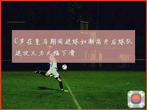 C罗在皇马期间进球如潮离开后球队进攻火力大幅下滑