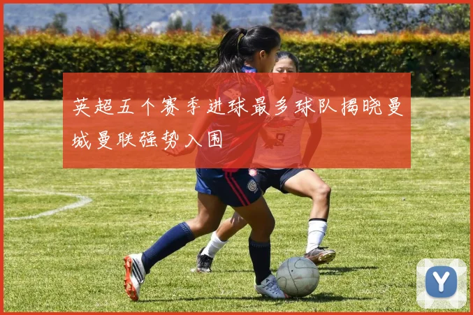 英超五个赛季进球最多球队揭晓曼城曼联强势入围