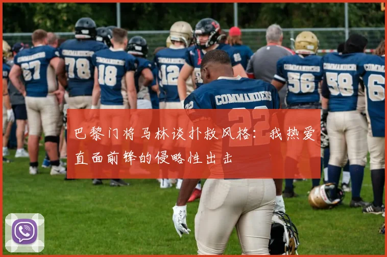 巴黎门将马林谈扑救风格：我热爱直面前锋的侵略性出击