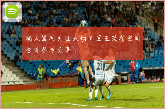 湖人篮网关注米切罗国王若有空间也将参与竞争