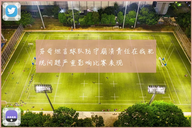 芬奇坦言球队防守崩溃责任在我犯规问题严重影响比赛表现