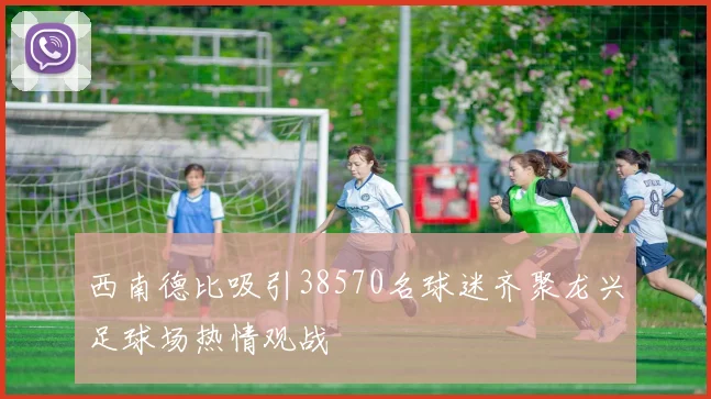 西南德比吸引38570名球迷齐聚龙兴足球场热情观战